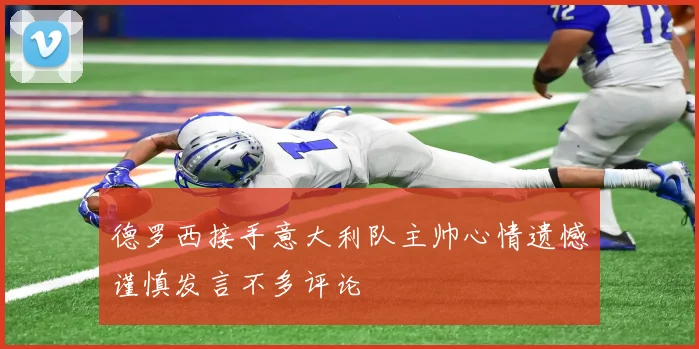 德罗西接手意大利队主帅心情遗憾谨慎发言不多评论