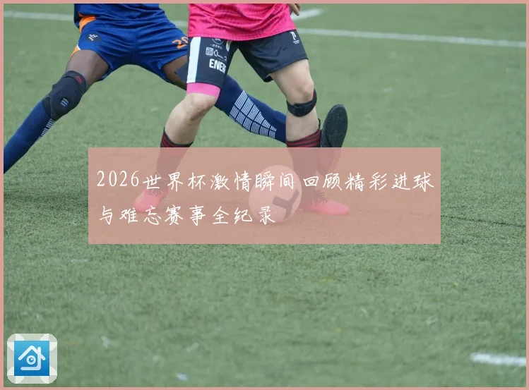 2026世界杯激情瞬间回顾精彩进球与难忘赛事全纪录