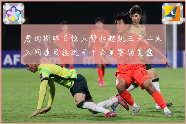 詹姆斯昨日惊人劈扣起跳三点二米入网速度接近五十公里赛场复盘