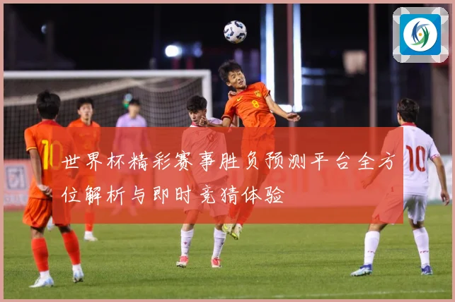 世界杯精彩赛事胜负预测平台全方位解析与即时竞猜体验