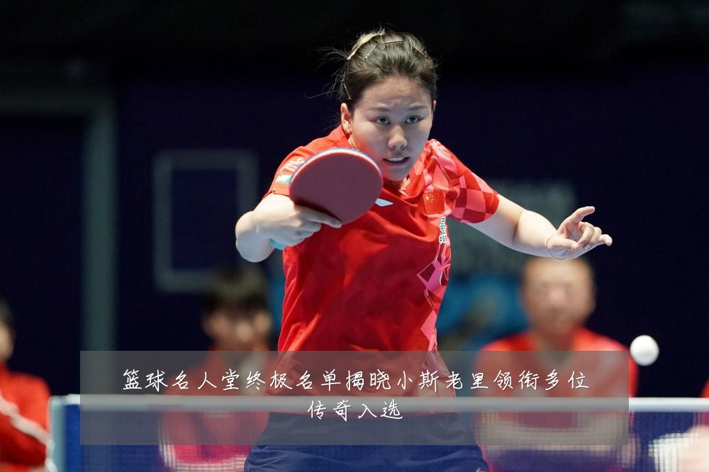 篮球名人堂终极名单揭晓小斯老里领衔多位传奇入选