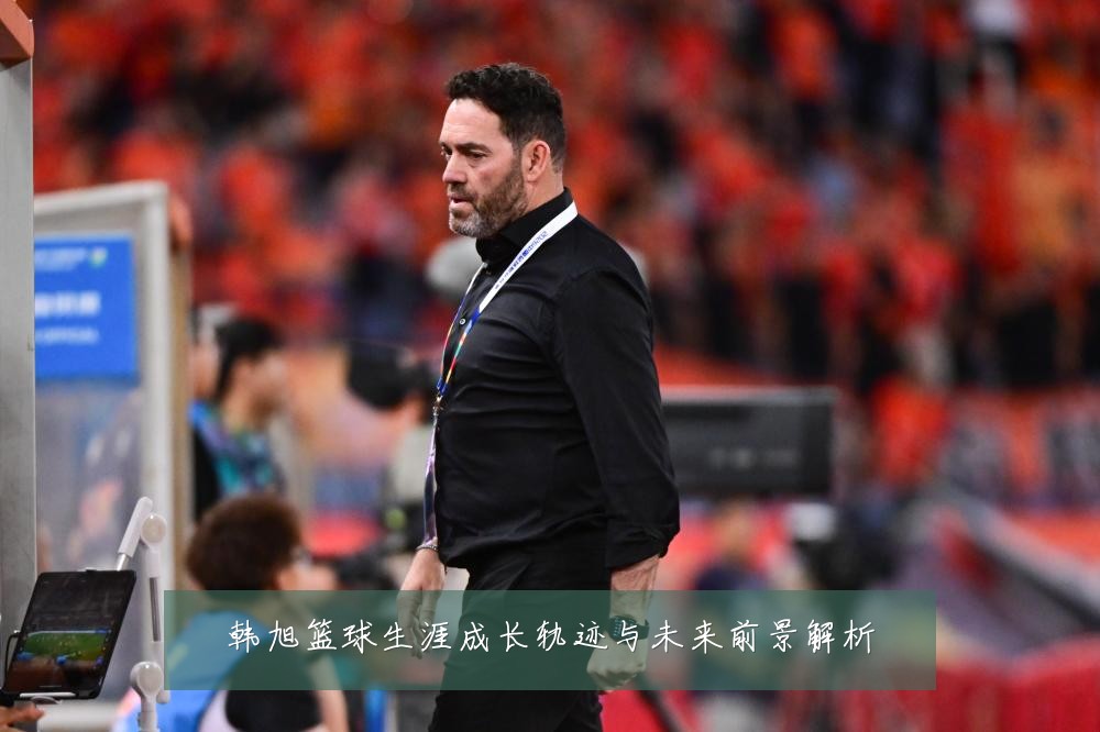 韩旭篮球生涯成长轨迹与未来前景解析